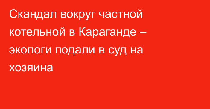 Скандал вокруг частной котельной в Караганде – экологи подали в суд на хозяина