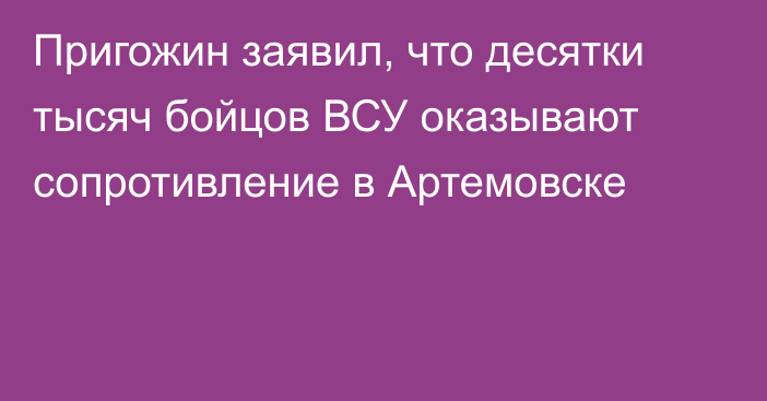 Пригожин заявил, что десятки тысяч бойцов ВСУ оказывают сопротивление в Артемовске