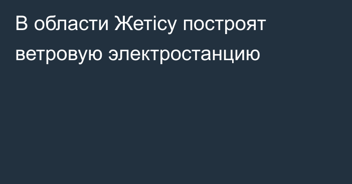 В области Жетісу построят ветровую электростанцию