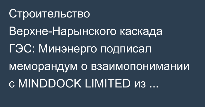 Строительство Верхне-Нарынского каскада ГЭС: Минэнерго подписал меморандум о взаимопонимании с MINDDOCK LIMITED из Британии