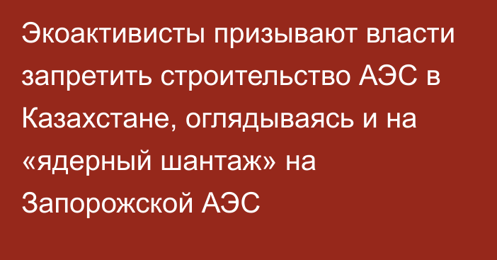 Экоактивисты призывают власти запретить строительство АЭС в Казахстане, оглядываясь и на «ядерный шантаж» на Запорожской АЭС