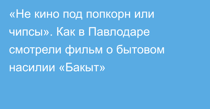 «Не кино под попкорн или чипсы». Как в Павлодаре смотрели фильм о бытовом насилии «Бакыт»