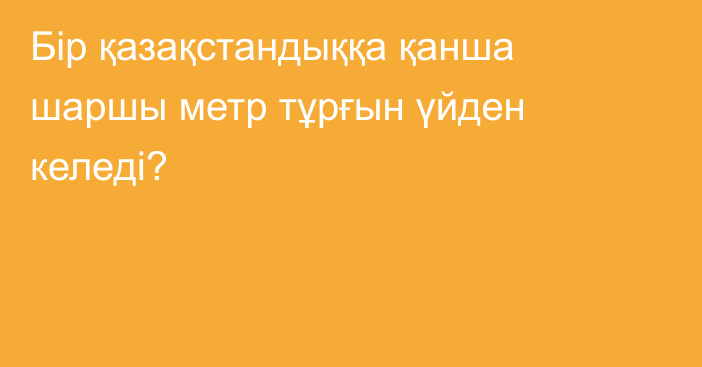 Бір қазақстандыққа қанша шаршы метр тұрғын үйден келеді?