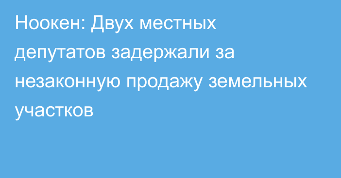 Ноокен: Двух местных депутатов задержали за незаконную продажу земельных участков