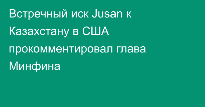 Встречный иск Jusan к Казахстану в США прокомментировал глава Минфина