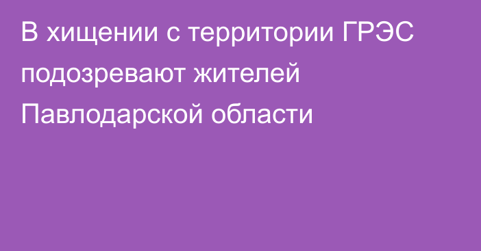 В хищении с территории ГРЭС подозревают жителей Павлодарской области