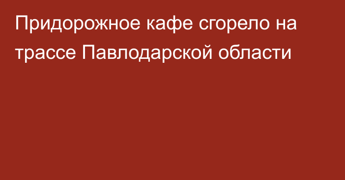 Придорожное кафе сгорело на трассе Павлодарской области