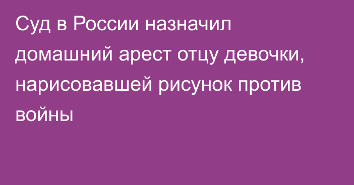 Суд в России назначил домашний арест отцу девочки, нарисовавшей рисунок против войны