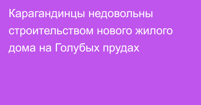 Карагандинцы недовольны строительством нового жилого дома на Голубых прудах