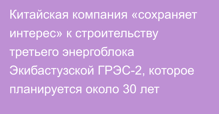 Китайская компания «сохраняет интерес» к строительству третьего энергоблока Экибастузской ГРЭС-2, которое планируется около 30 лет