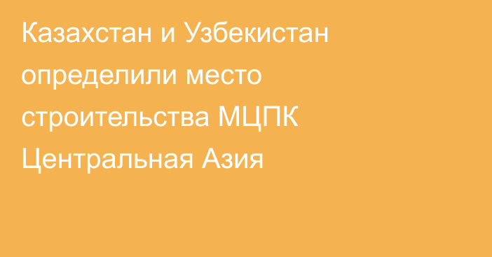 Казахстан и Узбекистан определили место строительства МЦПК Центральная Азия