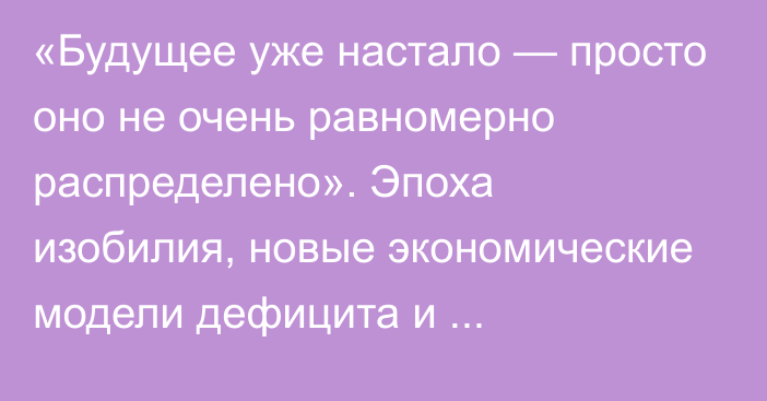 «Будущее уже настало — просто оно не очень равномерно распределено». Эпоха изобилия, новые экономические модели дефицита и постдефицита, будущее денег, сингулярность