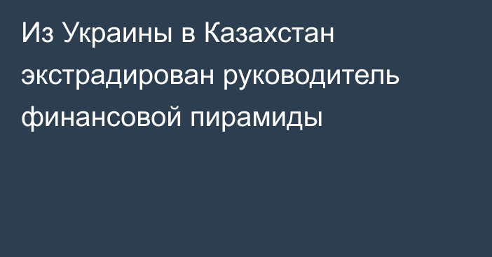 Из Украины в Казахстан экстрадирован руководитель финансовой пирамиды