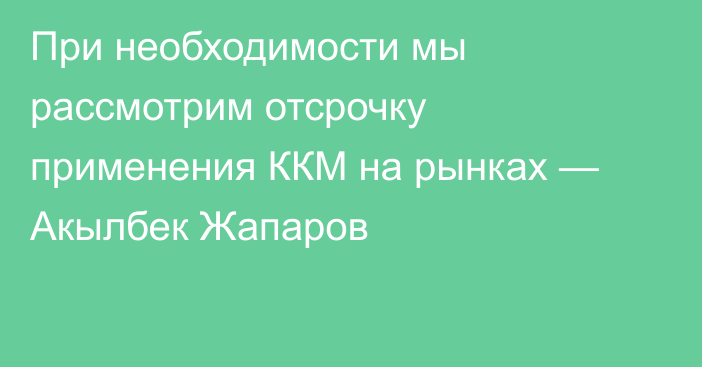 При необходимости мы рассмотрим отсрочку применения ККМ на рынках — Акылбек Жапаров