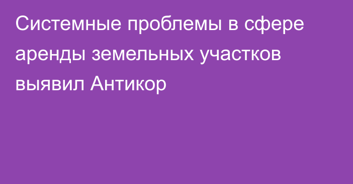 Системные проблемы в сфере аренды земельных участков выявил Антикор