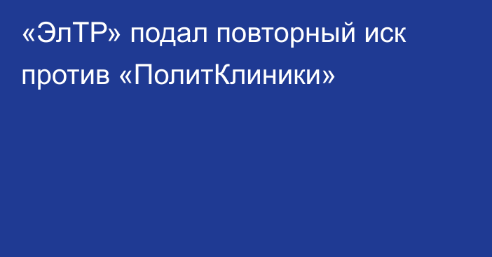 «ЭлТР» подал повторный иск против «ПолитКлиники»