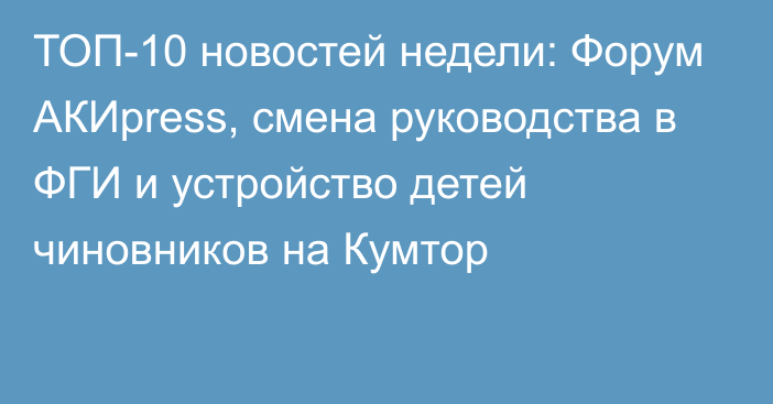 ТОП-10 новостей недели: Форум АКИpress, смена руководства в ФГИ и устройство детей чиновников на Кумтор