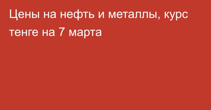 Цены на нефть и металлы, курс тенге на 7 марта