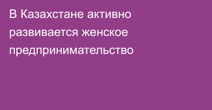 В Казахстане активно развивается женское предпринимательство