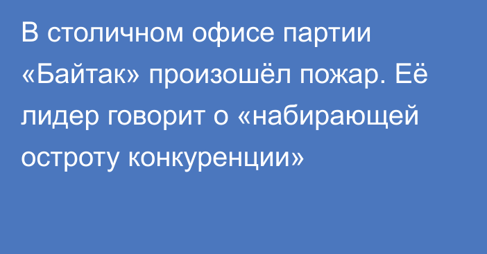 В столичном офисе партии «Байтак» произошёл пожар. Её лидер говорит о «набирающей остроту конкуренции»