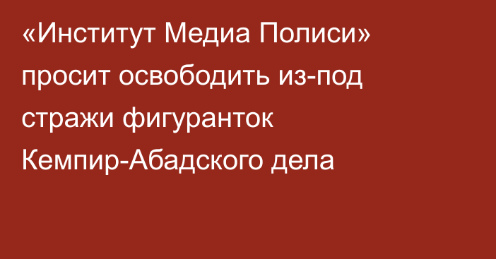 «Институт Медиа Полиси» просит освободить из-под стражи фигуранток Кемпир-Абадского дела