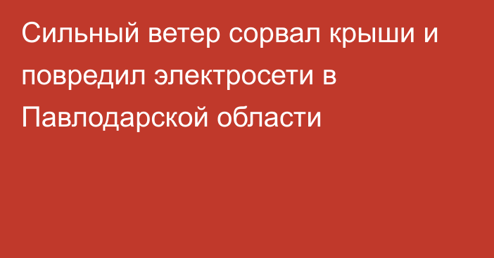 Сильный ветер сорвал крыши и повредил электросети в Павлодарской области