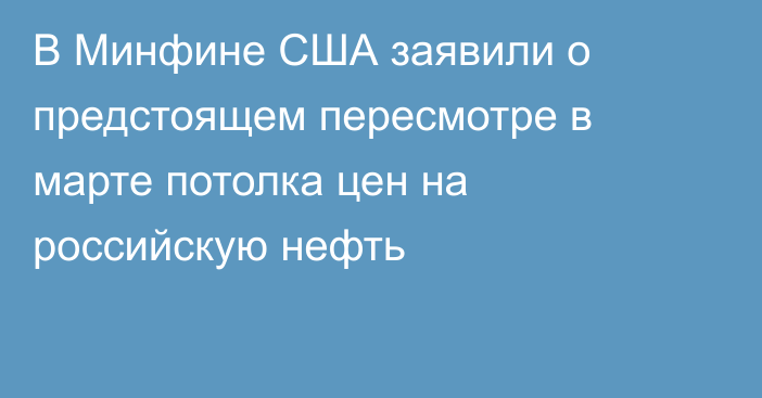 В Минфине США заявили о предстоящем пересмотре в марте потолка цен на российскую нефть