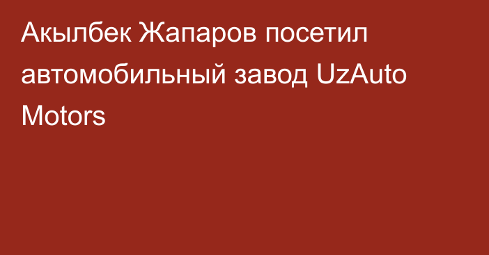 Акылбек Жапаров посетил автомобильный завод UzAuto Motors