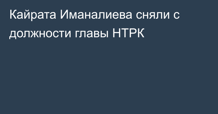 Кайрата Иманалиева сняли с должности главы НТРК