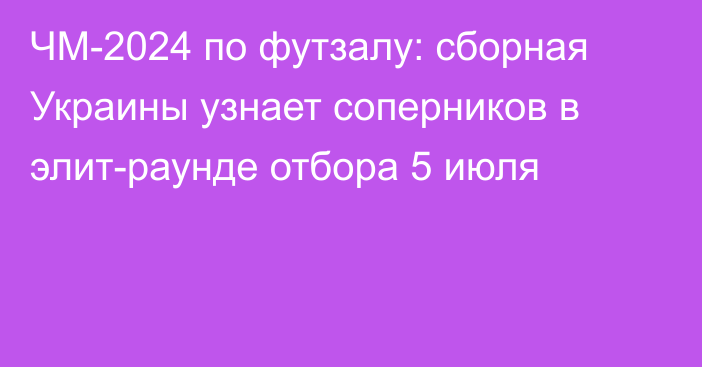 ЧМ-2024 по футзалу: сборная Украины узнает соперников в элит-раунде отбора 5 июля