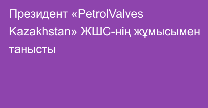 Президент «PetrolValves Kazakhstan» ЖШС-нің жұмысымен танысты