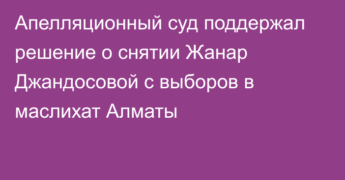 Апелляционный суд поддержал решение о снятии Жанар Джандосовой с выборов в маслихат Алматы