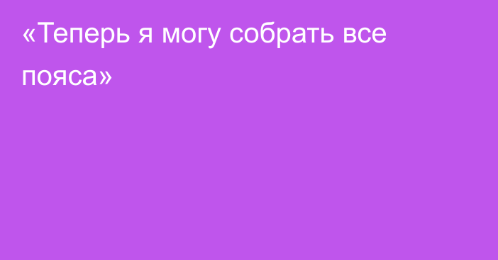 «Теперь я могу собрать все пояса»