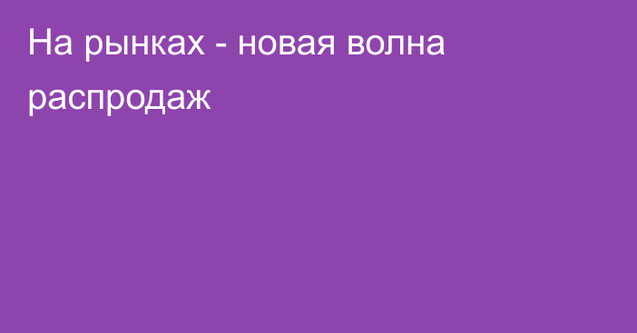 На рынках - новая волна распродаж