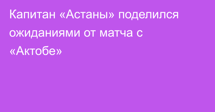 Капитан «Астаны» поделился ожиданиями от матча с «Актобе»