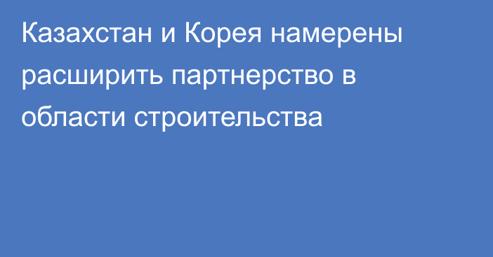 Казахстан и Корея намерены расширить партнерство в области строительства