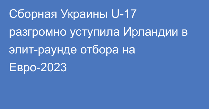 Сборная Украины U-17 разгромно уступила Ирландии в элит-раунде отбора на Евро-2023