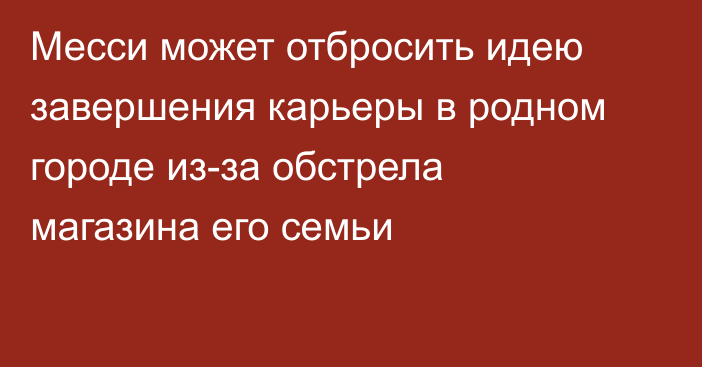 Месси может отбросить идею завершения карьеры в родном городе из-за обстрела магазина его семьи