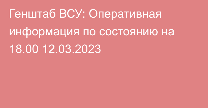 Генштаб ВСУ: Оперативная информация по состоянию на 18.00 12.03.2023