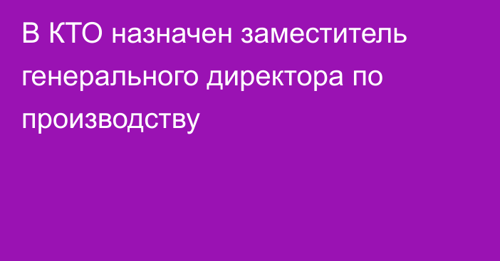 В КТО назначен заместитель генерального директора по производству