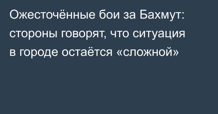 Ожесточённые бои за Бахмут: стороны говорят, что ситуация в городе остаётся «сложной»