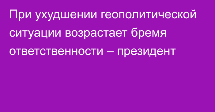 При ухудшении геополитической ситуации возрастает бремя ответственности – президент