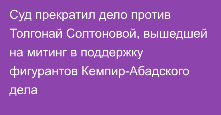 Суд прекратил дело против Толгонай Солтоновой, вышедшей на митинг в поддержку фигурантов Кемпир-Абадского дела