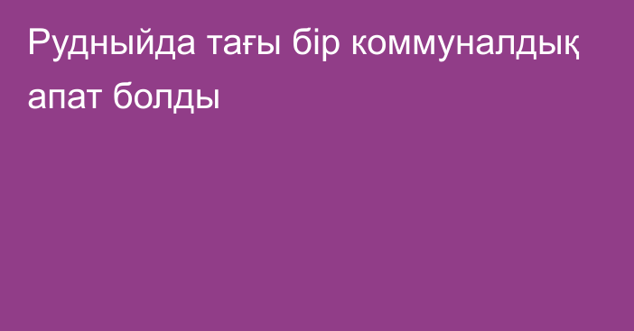 Рудныйда тағы бір коммуналдық апат болды