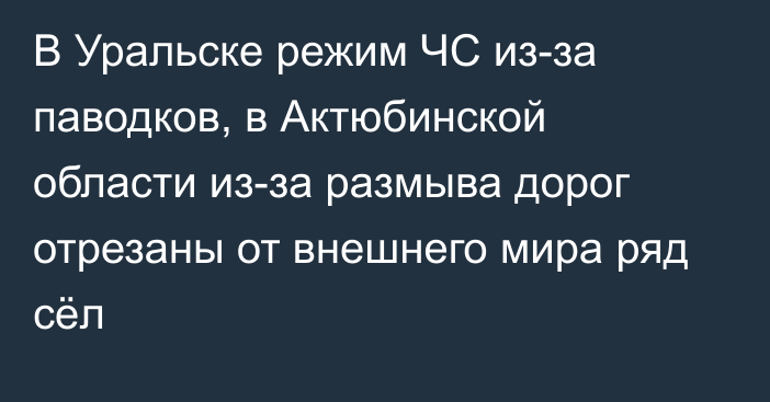 В Уральске  режим ЧС из-за паводков, в Актюбинской области из-за размыва дорог отрезаны от внешнего мира ряд сёл