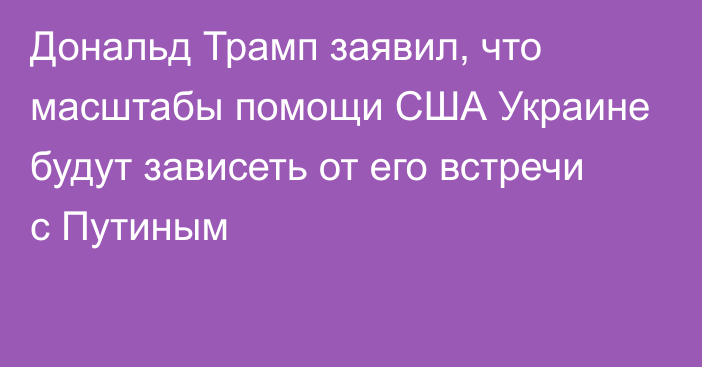 Дональд Трамп заявил, что масштабы помощи США Украине будут зависеть от его встречи с Путиным