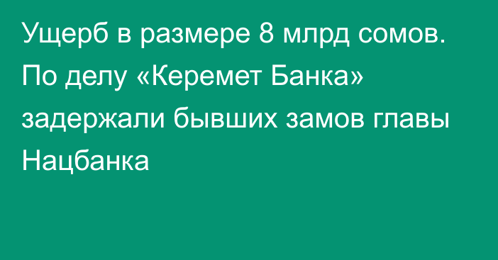 Ущерб в размере 8 млрд сомов. По делу «Керемет Банка» задержали бывших замов главы Нацбанка