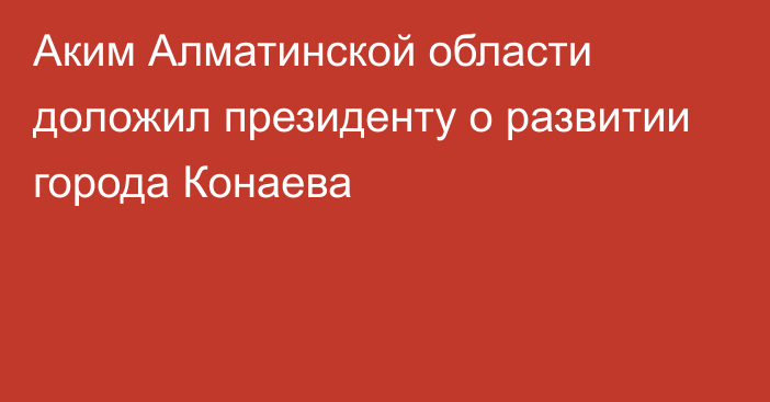 Аким Алматинской области доложил президенту о развитии города Конаева