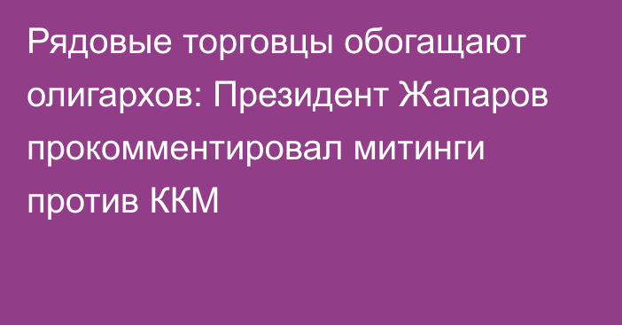 Рядовые торговцы обогащают олигархов: Президент Жапаров прокомментировал митинги против ККМ