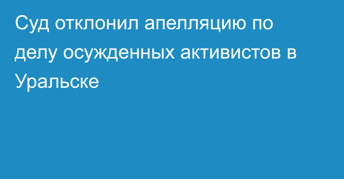 Суд отклонил апелляцию по делу осужденных активистов в Уральске